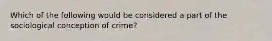 Which of the following would be considered a part of the sociological conception of crime?