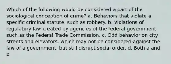 Which of the following would be considered a part of the sociological conception of crime? a. Behaviors that violate a specific criminal statute, such as robbery. b. Violations of regulatory law created by agencies of the federal government such as the Federal Trade Commission. c. Odd behavior on city streets and elevators, which may not be considered against the law of a government, but still disrupt social order. d. Both a and b