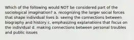 Which of the following would NOT be considered part of the sociological imagination? a. recognizing the larger social forces that shape individual lives b. seeing the connections between biography and history c. emphasizing explanations that focus on the individual d. making connections between personal troubles and public issues