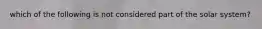 which of the following is not considered part of the solar system?
