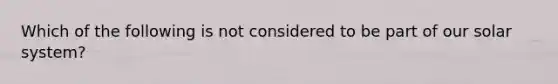 Which of the following is not considered to be part of our solar system?