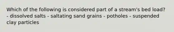 Which of the following is considered part of a stream's bed load? - dissolved salts - saltating sand grains - potholes - suspended clay particles