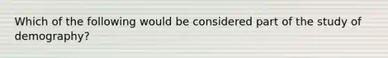 Which of the following would be considered part of the study of demography?