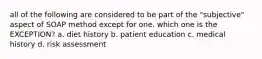 all of the following are considered to be part of the "subjective" aspect of SOAP method except for one. which one is the EXCEPTION? a. diet history b. patient education c. medical history d. risk assessment
