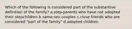 Which of the following is considered part of the substantive definition of the family? a.step-parents who have not adopted their stepchildren b.same-sex couples c.close friends who are considered "part of the family" d.adopted children