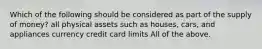 Which of the following should be considered as part of the supply of money? all physical assets such as houses, cars, and appliances currency credit card limits All of the above.