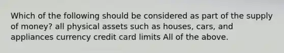 Which of the following should be considered as part of the supply of money? all physical assets such as houses, cars, and appliances currency credit card limits All of the above.