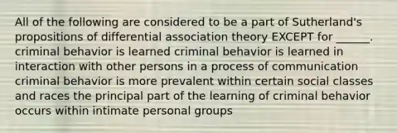 All of the following are considered to be a part of Sutherland's propositions of differential association theory EXCEPT for ______. criminal behavior is learned criminal behavior is learned in interaction with other persons in a process of communication criminal behavior is more prevalent within certain social classes and races the principal part of the learning of criminal behavior occurs within intimate personal groups