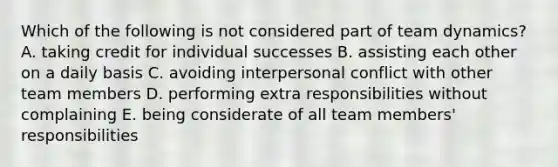 Which of the following is not considered part of team dynamics? A. taking credit for individual successes B. assisting each other on a daily basis C. avoiding interpersonal conflict with other team members D. performing extra responsibilities without complaining E. being considerate of all team members' responsibilities