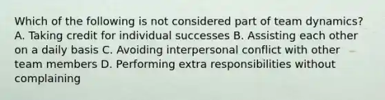 Which of the following is not considered part of team dynamics? A. Taking credit for individual successes B. Assisting each other on a daily basis C. Avoiding interpersonal conflict with other team members D. Performing extra responsibilities without complaining