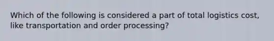 Which of the following is considered a part of total logistics cost, like transportation and order processing?