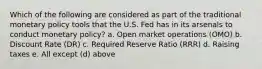 Which of the following are considered as part of the traditional monetary policy tools that the U.S. Fed has in its arsenals to conduct monetary policy? a. Open market operations (OMO) b. Discount Rate (DR) c. Required Reserve Ratio (RRR) d. Raising taxes e. All except (d) above