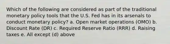 Which of the following are considered as part of the traditional monetary policy tools that the U.S. Fed has in its arsenals to conduct monetary policy? a. Open market operations (OMO) b. Discount Rate (DR) c. Required Reserve Ratio (RRR) d. Raising taxes e. All except (d) above