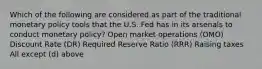 Which of the following are considered as part of the traditional monetary policy tools that the U.S. Fed has in its arsenals to conduct monetary policy? Open market operations (OMO) Discount Rate (DR) Required Reserve Ratio (RRR) Raising taxes All except (d) above