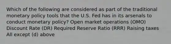 Which of the following are considered as part of the traditional monetary policy tools that the U.S. Fed has in its arsenals to conduct monetary policy? Open market operations (OMO) Discount Rate (DR) Required Reserve Ratio (RRR) Raising taxes All except (d) above