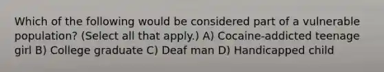 Which of the following would be considered part of a vulnerable population? (Select all that apply.) A) Cocaine-addicted teenage girl B) College graduate C) Deaf man D) Handicapped child