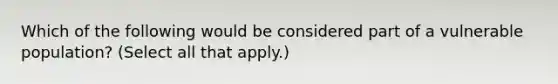 Which of the following would be considered part of a vulnerable population? (Select all that apply.)