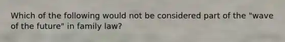 Which of the following would not be considered part of the "wave of the future" in family law?