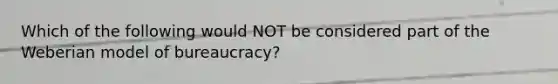 Which of the following would NOT be considered part of the Weberian model of bureaucracy?