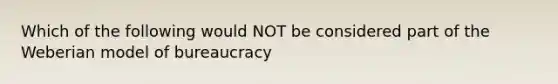 Which of the following would NOT be considered part of the Weberian model of bureaucracy