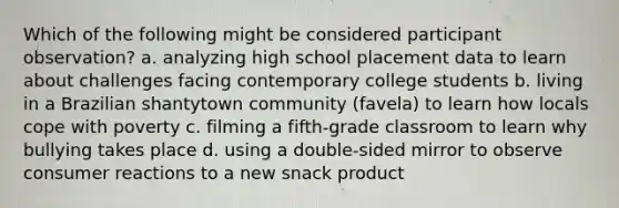 Which of the following might be considered participant observation? a. analyzing high school placement data to learn about challenges facing contemporary college students b. living in a Brazilian shantytown community (favela) to learn how locals cope with poverty c. filming a fifth-grade classroom to learn why bullying takes place d. using a double-sided mirror to observe consumer reactions to a new snack product