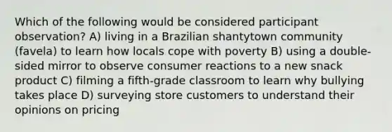 Which of the following would be considered participant observation? A) living in a Brazilian shantytown community (favela) to learn how locals cope with poverty B) using a double-sided mirror to observe consumer reactions to a new snack product C) filming a fifth-grade classroom to learn why bullying takes place D) surveying store customers to understand their opinions on pricing