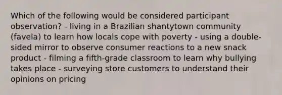 Which of the following would be considered participant observation? - living in a Brazilian shantytown community (favela) to learn how locals cope with poverty - using a double-sided mirror to observe consumer reactions to a new snack product - filming a fifth-grade classroom to learn why bullying takes place - surveying store customers to understand their opinions on pricing