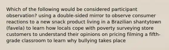 Which of the following would be considered participant observation? using a double-sided mirror to observe consumer reactions to a new snack product living in a Brazilian shantytown (favela) to learn how locals cope with poverty surveying store customers to understand their opinions on pricing filming a fifth-grade classroom to learn why bullying takes place