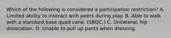 Which of the following is considered a participation restriction? A. Limited ability to interact with peers during play. B. Able to walk with a standard base quad cane. (SBQC.) C. Unilateral, hip dislocation. D. Unable to pull up pants when dressing.