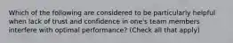 Which of the following are considered to be particularly helpful when lack of trust and confidence in one's team members interfere with optimal performance? (Check all that apply)