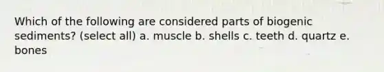 Which of the following are considered parts of biogenic sediments? (select all) a. muscle b. shells c. teeth d. quartz e. bones