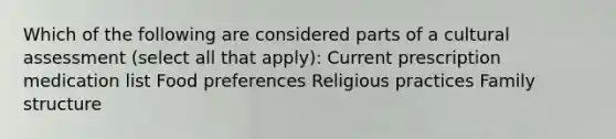 Which of the following are considered parts of a cultural assessment (select all that apply): Current prescription medication list Food preferences Religious practices Family structure