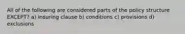 All of the following are considered parts of the policy structure EXCEPT? a) Insuring clause b) conditions c) provisions d) exclusions