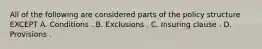 All of the following are considered parts of the policy structure EXCEPT A. Conditions . B. Exclusions . C. Insuring clause . D. Provisions .