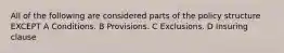 All of the following are considered parts of the policy structure EXCEPT A Conditions. B Provisions. C Exclusions. D Insuring clause