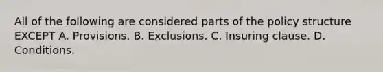 All of the following are considered parts of the policy structure EXCEPT A. Provisions. B. Exclusions. C. Insuring clause. D. Conditions.