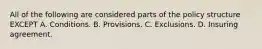 All of the following are considered parts of the policy structure EXCEPT A. Conditions. B. Provisions. C. Exclusions. D. Insuring agreement.