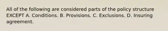 All of the following are considered parts of the policy structure EXCEPT A. Conditions. B. Provisions. C. Exclusions. D. Insuring agreement.