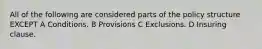 All of the following are considered parts of the policy structure EXCEPT A Conditions. B Provisions C Exclusions. D Insuring clause.