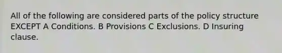 All of the following are considered parts of the policy structure EXCEPT A Conditions. B Provisions C Exclusions. D Insuring clause.