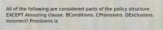 All of the following are considered parts of the policy structure EXCEPT AInsuring clause. BConditions. CProvisions. DExclusions. Incorrect! Provisions is