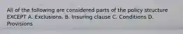 All of the following are considered parts of the policy structure EXCEPT A. Exclusions. B. Insuring clause C. Conditions D. Provisions