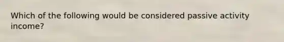 Which of the following would be considered passive activity income?