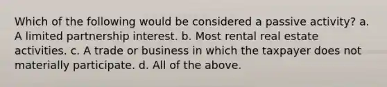 Which of the following would be considered a passive activity? a. A limited partnership interest. b. Most rental real estate activities. c. A trade or business in which the taxpayer does not materially participate. d. All of the above.