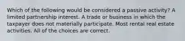 Which of the following would be considered a passive activity? A limited partnership interest. A trade or business in which the taxpayer does not materially participate. Most rental real estate activities. All of the choices are correct.