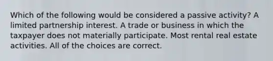 Which of the following would be considered a passive activity? A limited partnership interest. A trade or business in which the taxpayer does not materially participate. Most rental real estate activities. All of the choices are correct.