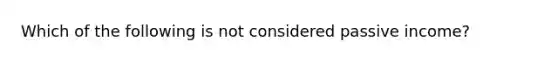 Which of the following is not considered passive income?