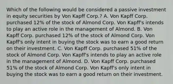 Which of the following would be considered a passive investment in equity securities by Von Kapff Corp.? A. Von Kapff Corp. purchased 12% of the stock of Almond Corp. Von Kapff's intends to play an active role in the management of Almond. B. Von Kapff Corp. purchased 12% of the stock of Almond Corp. Von Kapff's only intent in buying the stock was to earn a good return on their investment. C. Von Kapff Corp. purchased 51% of the stock of Almond Corp. Von Kapff's intends to play an active role in the management of Almond. D. Von Kapff Corp. purchased 51% of the stock of Almond Corp. Von Kapff's only intent in buying the stock was to earn a good return on their investment.