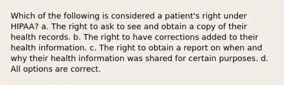 Which of the following is considered a patient's right under HIPAA? a. The right to ask to see and obtain a copy of their health records. b. The right to have corrections added to their health information. c. The right to obtain a report on when and why their health information was shared for certain purposes. d. All options are correct.