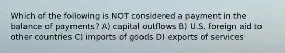 Which of the following is NOT considered a payment in the balance of payments? A) capital outflows B) U.S. foreign aid to other countries C) imports of goods D) exports of services